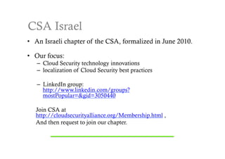CSA Israel
•  An Israeli chapter of the CSA, formalized in June 2010.

•  Our focus:
   –  Cloud Security technology innovations
   –  localization of Cloud Security best practices

   –  LinkedIn group:
      http://www.linkedin.com/groups?
      mostPopular=&gid=3050440

   Join CSA at
   http://cloudsecurityalliance.org/Membership.html ,
   And then request to join our chapter.
 