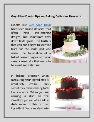 Guy Allan Davis: Tips on Baking Delicious Desserts
Experts like Guy Allan Davis
have seen baked desserts that
often have eye-catching
designs, but sometimes they
don’t taste great. The truth is
that you don’t have to sacrifice
taste for the looks and vice
versa. The foundation of a
baked dessert begins with your
cake or mini-cake that needs to
be moist and delicious.
In baking, precision when
measuring your ingredients is
absolutely critical. This
sometimes makes baking look
like a science. When you are
cooking a dish on the
stovetop, you can often add a
dash more of this or that
ingredient. You can also taste
 
