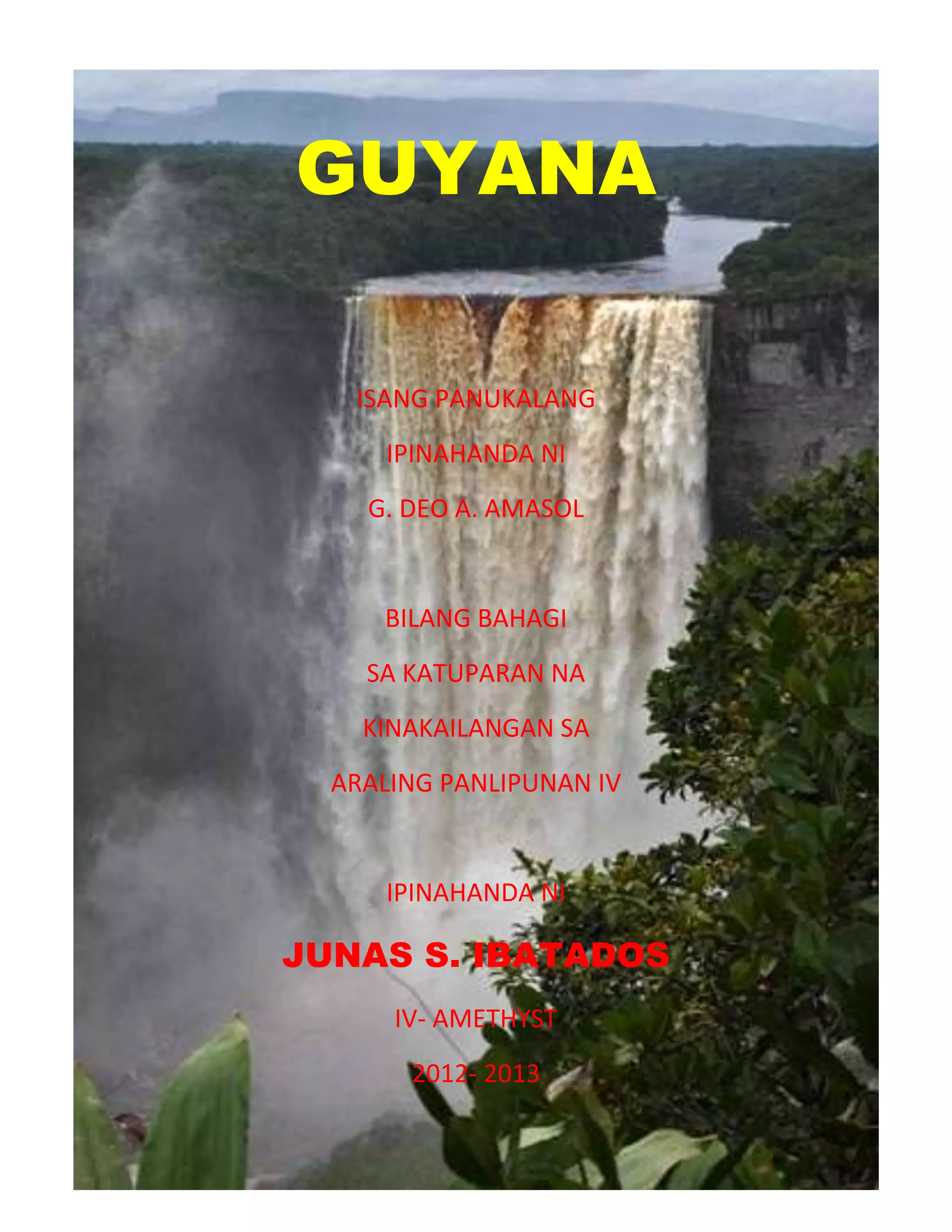 GUYANA
ISANG PANUKALANG
IPINAHANDA NI
G. DEO A. AMASOL
BILANG BAHAGI
SA KATUPARAN NA
KINAKAILANGAN SA
ARALING PANLIPUNAN IV
IPINAHANDA NI
JUNAS S. IBATADOS
IV- AMETHYST
2012- 2013
 
