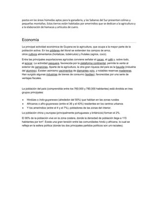pastos en las áreas húmedas aptas para la ganadería, y las Sabanas del Sur presentan colinas y
pequeñas montañas. Estas tierras están habitadas por amerindios que se dedican a la agricultura y
a la elaboración de hamacas y artículos de cuero.

Economía
La principal actividad económica de Guyana es la agricultura, que ocupa a la mayor parte de la
población activa. En los pólderes del litoral se extienden los campos de arroz,
otros cultivos alimentarios (hortalizas, tubérculos) y frutales (agrios, coco).
Entre las principales exportaciones agrícolas conviene señalar el cacao, el café y, sobre todo,
el azúcar. La actividad pesquera, favorecida por la plataforma continental, permite la venta al
exterior de camarones. Aparte de la agricultura, la otra gran riqueza del país es la bauxita (industria
del aluminio). Existen asimismo yacimientos de diamantes yoro, y notables reservas madereras.
Han surgido algunas industrias de bienes de consumo (textiles), favorecidas por una serie de
ventajas fiscales.

La población del país (comprendida entre los 760.000 y 780.000 habitantes) está dividida en tres
grupos principales:


Hindúes o Indo-guyaneses (alrededor del 50%) que habitan en las zonas rurales



Africanos o afro-guyaneses (entre el 36 y el 43%) residentes en los centros urbanos



Y los amerindios (entre el 4 y el 7%), pobladores de las zonas del interior.

La población china y europea (principalmente portugueses y británicos) forman el 2%.
El 90% de la población vive en la zona costera, donde la densidad de población llega a 115
habitantes por km². Existe una gran tensión entre las comunidades hindú y africana, lo cual se
refleja en la esfera política (donde los dos principales partidos políticos son uni-raciales).

 