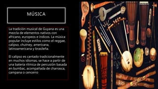 MÚSICA
La tradición musical de Guyana es una
mezcla de elementos nativos con
africano, europeos e índicos. La música
popular incluye estilos como el reggae,
calipso, chutney, americana,
latinoamericana y brasileña.
El calipso es cantado tradicionalmente
en muchos idiomas, se hace a partir de
una batería rítmica de percusión basada
en bumbac, acompañada de charrasca,
campana o cencerro
 