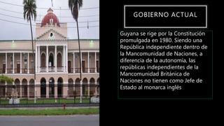 GOBIERNO ACTUAL
Guyana se rige por la Constitución
promulgada en 1980. Siendo una
República independiente dentro de
la Mancomunidad de Naciones, a
diferencia de la autonomía, las
repúblicas independientes de la
Mancomunidad Británica de
Naciones no tienen como Jefe de
Estado al monarca inglés
 