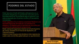 PODERES DEL ESTADO
Poder Ejecutivo: El jefe del Estado y del ejecutivo es un
presidente elegido por un periodo de cinco años por la
Asamblea Nacional. El presidente elige al gobierno, que
está encabezado por un primer ministro, y 8 secretarios
ministeriales.
Poder Legislativo: Es un sistema unicameral. Reside en una
Asamblea Nacional, formada por 12 miembros no
elegidos y 53 elegidos para un periodo de cinco años por
un sistema de representación proporcional.
Poder Judicial: El organismo máximo es la Corte Suprema
de Justicia, dividida en el Tribunal de Apelación y el
Tribunal Supremo.
Gobierno Local: Guyana está dividida en diez regiones las
cuales cada una de ellas gobernada por un ayuntamiento
David Granger
(Actual presidente)
 