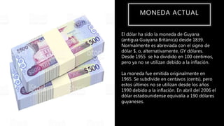 MONEDA ACTUAL
El dólar ha sido la moneda de Guyana
(antigua Guayana Británica) desde 1839.
Normalmente es abreviada con el signo de
dólar $, o, alternativamente, GY dólares.
Desde 1955 se ha dividido en 100 céntimos,
pero ya no se utilizan debido a la inflación.
La moneda fue emitida originalmente en
1965. Se subdivide en centavos (cents), pero
estos últimos no se utilizan desde los años
1990 debido a la inflación. En abril del 2006 el
dólar estadounidense equivalía a 190 dólares
guyaneses.
 