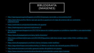 • http://regionguayanaugma.blogspot.com/2013/11/parques-nacionales-y-monumentos.html
• https://www.alamy.es/foto-flecha-roja-que-apunta-a-guyana-en-el-mapa-de-america-del-sur-continente-
129379371.html
• https://oedimdecor.com/producto/bandera-de-guyana/
• https://exploreguyana.org/event/mashramani-2/
• http://guayanalimpia.blogspot.com/2017/02/la-basura-en-ciudad-guayana-un-problema-imposilble-o-una-oportunidad-
de-oro.html
• https://www.alicaspepperpot.com/spicy-lamb-chowmein/
• http://www.caribbeanstylerecipes.com/2017/04/20/guyanese-style-bara-recipe-vegan-indian-fritter-caribbean-style-
recipes/
• https://www.alicaspepperpot.com/fried-channa-chickpeas-made-healthier/
• https://segundoenfoque.com/undiacomohoy-23-febrero-se-decreto-dia-nacional-guyana-2018-02-23
• http://www.elcolumnero.com/sadio-garavani/cambio-de-gobierno-en-guyana
• https://www.rotuvall.es/tienda/banderas/banderas-paises/bandera-paises-bajos-holanda/
BIBLIOGRAFÍA
(IMÁGENES)
 