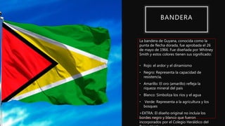 La bandera de Guyana, conocida como la
punta de flecha dorada, fue aprobada el 26
de mayo de 1966. Fue diseñada por Whitney
Smith y estos colores tienen sus significado:
• Rojo: el ardor y el dinamismo
• Negro: Representa la capacidad de
resistencia,
• Amarillo: El oro (amarillo) refleja la
riqueza mineral del país
• Blanco: Simboliza los ríos y el agua
• Verde: Representa a la agricultura y los
bosques
+EXTRA: El diseño original no incluía los
bordes negro y blanco que fueron
incorporados por el Colegio Heráldico del
BANDERA
 