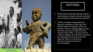 HISTORIA
• (1763) Cuffy o Kofi, líder africano y héroe
nacional que se rebeló al dominio colonial.
El movimiento fue fuertemente reprimido.
• (1950) Los ideales independentistas
lograron canalizarse a partir de con el
Partido Popular Progresista (PPP). Fue
llevado a cabo por Cheddi Jagan por tres
períodos sucesivos al cargo de primer
ministro (1953-1961). Tras años de gran
violencia callejera, Gran Bretaña reconoció
la independencia de Guyana el 26 de
Mayo de 1966, en el seno de la
Mancomunidad de Naciones o
Commonwealth.
Cheddi Jagan(izquierda) y
Cuffi (derecha)
 