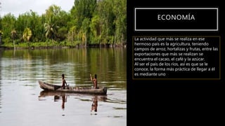 ECONOMÍA
La actividad que más se realiza en ese
hermoso país es la agricultura, teniendo
campos de arroz, hortalizas y frutas, entre las
exportaciones que más se realizan se
encuentra el cacao, el café y la azúcar.
Al ser el país de los ríos, así es que se le
conoce, la forma más práctica de llegar a él
es mediante uno
 