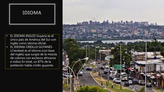 IDIOMA
• EL IDIOMA INGLÉS Guyana es el
único país de América del Sur con
inglés como idioma oficial.
• EL IDIOMA CRIOLLO GUYANÉS
(Creolese) es el idioma (con base
del inglés) que surgió de la mezcla
de colonos con esclavos africanos
e indios En total, un 87% de la
población habla criollo guyanés.
 