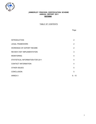 1
	
  
	
  
	
  
KIMBERLEY PROCESS CERTIFICATION SCHEME
ANNUAL REPORT 2011
GUYANA
TABLE OF CONTENTS
Page
INTRODUCTION 2
LEGAL FRAMEWORK 2
WORKINGS OF EXPORT REGIME 2
REVIEW VISIT IMPLEMENTATION 3
MONITORING 4
STATISTICAL INFORMATION FOR 2011 4
CONTACT INFORMATION 4
OTHER ISSUES 5
CONCLUSION 5
ANNEX II 6 - 10
 