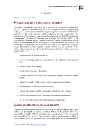 World Data on Education. 6th edition, 2006/07
Guyana
Updated version, August 2006.
Principles and general objectives of education
Education is considered a right for all and is accessible to all Guyanese children from
the age of 3 years and 9 months to the age of 16, although education is compulsory up
to the age of 14. Education is “one of the engines of growth and holistic development”
and “one of the most important social mechanisms for the acculturation and
socialization of the nation’s young people along lines that are desirable socially and
economically” (Ministry of Education and Cultural Development, 1995, p. 7).
Education also seeks to: prepare children for life in a rapidly changing social milieu,
and in an environment that is envisioned as heavily influenced by scientific and
technological developments; and inculcate in the young “knowledge, skills, discipline,
values, adaptability and the capacity to think critically and act creatively in the
interest of their personal growth and development as well as that of their society and
nation” (ibid., p. 10).
Education seeks to enable children to:
• acquire knowledge, skills and values necessary for a full and satisfying adult
life;
• cherish love for their country;
• develop their potential to the fullest;
• cultivate tolerance and respect for cultural and religious differences among
people;
• adhere to principles of democracy, justice, peace and accountability;
• develop a spirit of self-reliance and resilience;
• bring to bear creative and innovative approaches to problem solving;
• harbour a commitment to the care and protection of the environment;
• live productive lives in a rapidly changing technological age.
Current educational priorities and concerns
Guyana’s economy depends heavily on sugar, rice and bauxite exports. The 1970s
witnessed a prolonged and serious economic decline in the country which was
triggered by a complex of factors, including the socialist policies of the government,
state ownership of key sectors of the economy which in many instances resulted in
poor management, an increase in oil prices world wide and a fall in the prices of key
Compiled by UNESCO-IBE (http://www.ibe.unesco.org/)
 