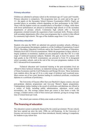 World Data on Education. 6th edition, 2006/07
Primary education
Children are admitted to primary school at the minimum age of 5 years and 9 months.
Primary education is compulsory. The programme lasts six years and at the age of
11+ the pupils sit the Secondary School Entrance Examination (SSEE). Pupils are
awarded places in secondary schools depending on their performance in the SSEE.
Those with the highest scores are awarded places at President’s College, while those
with lower performances are placed in community high schools or in the secondary
departments of primary schools. Community high schools offer a four-year
programme oriented towards the acquisition of pre-vocational skills. Primary schools
with secondary departments offer a four-year programme that is similar to that offered
by community high schools. The ages of the students range from 11 to 14 years.
Secondary education
Students who pass the SSEE are admitted into general secondary schools, offering a
five-year programme that prepares students to sit the Caribbean Examinations Council
(CXC), Secondary Education Certificate and/or the General Certificate of Education,
Ordinary-level (GCE O-level) examinations. While the programme in these schools is
largely academic in orientation, students are also prepared to take the CXC in a wide
range of technical/vocational subjects. Students who gain at least five passes with
high grades in the CXC/GCE examinations can proceed to Form VI in designated
senior secondary schools, and at the end of the two-year programme students sit the
GCE Advanced-level examinations.
Technical education and vocational training at the post-secondary level are
offered in three technical institutes, an industrial training centre, the Carnegie School
of Home Economics and the Craft Production and Design Division. These institutions
train students above the age of 16 in a wide range of technical and vocational areas.
Most courses are of two years' duration leading to a technical certificate, a technician
diploma or a certificate of proficiency.
The University of Guyana offers four-year Bachelor's degree courses, one-year
post-graduate diploma programmes and two-year Master's degree programmes.
Undergraduate studies leading to the award of certificates and diplomas are offered in
a variety of fields, including public administration, education, social work,
accountancy, etc. The average contact hours per course is four hours a week. On
average, a student carries a total of four courses per semester, giving an average study
time of sixteen hours per week.
The school year consists of thirty-nine weeks at all levels.
The financing of education
T
The education system is primarily financed by the central government. Private schools
that have opened up since the early 1990s are self-financing. At the University of
Guyana cost recovery measures have been introduced, thereby making it compulsory
for students to pay tuition fees.
Compiled by UNESCO-IBE (http://www.ibe.unesco.org/)
 