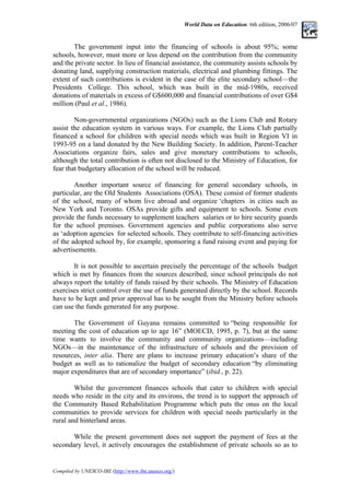 World Data on Education. 6th edition, 2006/07
The government input into the financing of schools is about 95%; some
schools, however, must more or less depend on the contribution from the community
and the private sector. In lieu of financial assistance, the community assists schools by
donating land, supplying construction materials, electrical and plumbing fittings. The
extent of such contributions is evident in the case of the elite secondary school––the
Presidents College. This school, which was built in the mid-1980s, received
donations of materials in excess of G$600,000 and financial contributions of over G$4
million (Paul et al., 1986).
Non-governmental organizations (NGOs) such as the Lions Club and Rotary
assist the education system in various ways. For example, the Lions Club partially
financed a school for children with special needs which was built in Region VI in
1993-95 on a land donated by the New Building Society. In addition, Parent-Teacher
Associations organize fairs, sales and give monetary contributions to schools,
although the total contribution is often not disclosed to the Ministry of Education, for
fear that budgetary allocation of the school will be reduced.
Another important source of financing for general secondary schools, in
particular, are the Old Students Associations (OSA). These consist of former students
of the school, many of whom live abroad and organize ‘chapters in cities such as
New York and Toronto. OSAs provide gifts and equipment to schools. Some even
provide the funds necessary to supplement teachers salaries or to hire security guards
for the school premises. Government agencies and public corporations also serve
as ‘adoption agencies for selected schools. They contribute to self-financing activities
of the adopted school by, for example, sponsoring a fund raising event and paying for
advertisements.
It is not possible to ascertain precisely the percentage of the schools budget
which is met by finances from the sources described, since school principals do not
always report the totality of funds raised by their schools. The Ministry of Education
exercises strict control over the use of funds generated directly by the school. Records
have to be kept and prior approval has to be sought from the Ministry before schools
can use the funds generated for any purpose.
The Government of Guyana remains committed to “being responsible for
meeting the cost of education up to age 16” (MOECD, 1995, p. 7), but at the same
time wants to involve the community and community organizations––including
NGOs––in the maintenance of the infrastructure of schools and the provision of
resources, inter alia. There are plans to increase primary education’s share of the
budget as well as to rationalize the budget of secondary education “by eliminating
major expenditures that are of secondary importance” (ibid., p. 22).
Whilst the government finances schools that cater to children with special
needs who reside in the city and its environs, the trend is to support the approach of
the Community Based Rehabilitation Programme which puts the onus on the local
communities to provide services for children with special needs particularly in the
rural and hinterland areas.
While the present government does not support the payment of fees at the
secondary level, it actively encourages the establishment of private schools so as to
Compiled by UNESCO-IBE (http://www.ibe.unesco.org/)
 