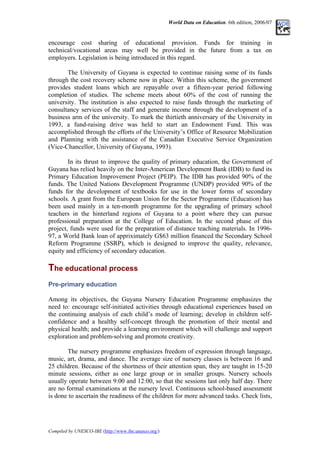 World Data on Education. 6th edition, 2006/07
encourage cost sharing of educational provision. Funds for training in
technical/vocational areas may well be provided in the future from a tax on
employers. Legislation is being introduced in this regard.
The University of Guyana is expected to continue raising some of its funds
through the cost recovery scheme now in place. Within this scheme, the government
provides student loans which are repayable over a fifteen-year period following
completion of studies. The scheme meets about 60% of the cost of running the
university. The institution is also expected to raise funds through the marketing of
consultancy services of the staff and generate income through the development of a
business arm of the university. To mark the thirtieth anniversary of the University in
1993, a fund-raising drive was held to start an Endowment Fund. This was
accomplished through the efforts of the University’s Office of Resource Mobilization
and Planning with the assistance of the Canadian Executive Service Organization
(Vice-Chancellor, University of Guyana, 1993).
In its thrust to improve the quality of primary education, the Government of
Guyana has relied heavily on the Inter-American Development Bank (IDB) to fund its
Primary Education Improvement Project (PEIP). The IDB has provided 90% of the
funds. The United Nations Development Programme (UNDP) provided 90% of the
funds for the development of textbooks for use in the lower forms of secondary
schools. A grant from the European Union for the Sector Programme (Education) has
been used mainly in a ten-month programme for the upgrading of primary school
teachers in the hinterland regions of Guyana to a point where they can pursue
professional preparation at the College of Education. In the second phase of this
project, funds were used for the preparation of distance teaching materials. In 1996-
97, a World Bank loan of appriximately G$63 million financed the Secondary School
Reform Programme (SSRP), which is designed to improve the quality, relevance,
equity and efficiency of secondary education.
The educational process
T
Pre-primary education
Among its objectives, the Guyana Nursery Education Programme emphasizes the
need to: encourage self-initiated activities through educational experiences based on
the continuing analysis of each child’s mode of learning; develop in children self-
confidence and a healthy self-concept through the promotion of their mental and
physical health; and provide a learning environment which will challenge and support
exploration and problem-solving and promote creativity.
The nursery programme emphasizes freedom of expression through language,
music, art, drama, and dance. The average size of nursery classes is between 16 and
25 children. Because of the shortness of their attention span, they are taught in 15-20
minute sessions, either as one large group or in smaller groups. Nursery schools
usually operate between 9:00 and 12:00, so that the sessions last only half day. There
are no formal examinations at the nursery level. Continuous school-based assessment
is done to ascertain the readiness of the children for more advanced tasks. Check lists,
Compiled by UNESCO-IBE (http://www.ibe.unesco.org/)
 
