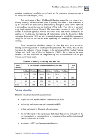 World Data on Education. 6th edition, 2006/07
anecdotal records and cumulative record cards are the evaluative instruments used at
the nursery level (Rodrigues, 1994).
This curriculum of Early Childhood Education spans the two years of pre-
primary (nursery) and the first two years of primary education. It was introduced to
lay the foundation for early literacy and numeracy through its child-centred approach
to pre-reading, pre-writing and the teaching of life skills. This reform is currently
being implemented through BEAMS. The innovations introduced under BEAMS
include: a balanced approach between the whole word and phonic methods to the
teaching of reading; and the teaching of mathematics using the Interactive Radio
Instruction Programme (IRI), an activity-oriented approach, intended to encourage a
change in the role of the teacher from repository of knowledge to facilitator of
learning.
These innovations stimulated changes in other key areas such as teacher
training and the acquisition of teaching/learning materials. As a result, BEAMS also
focuses on the inclusion of these strategies in the curriculum of the Teacher Training
College, the Cyril Potter College of Education (CPCE), the revision of the main
textbooks and the acquisition of complementary text books/materials for the pre-
primary and primary levels.
Number of nursery classes by level and size
Level
classes
Class size and number of children per class Total
No.
Children Children Children Children Children Children
1-10 11-15 16-20 21-25 26-30 31+
1 56 97 325 250 44 16 788
2 35 89 251 287 79 16 757
Total 91 186 576 537 123 32 1,545
Primary education
The main objectives of primary education are:
• to provide each pupil with basic communication skills;
• to develop basic numeracy and computation skills;
• to help each pupil to think and solve problems;
• to provide pupils with experiences that make them aware of beauty in the
environment and to encourage them to express their ideas and feelings through
a variety of creative activities;
• to enhance child’s psycho-motor development;
Compiled by UNESCO-IBE (http://www.ibe.unesco.org/)
 