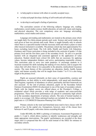 World Data on Education. 6th edition, 2006/07
• to help pupils to interact with others in socially accepted ways;
• to help each pupil develop a feeling of self-worth and self-reliance;
• to develop in each pupil a feeling of patriotism.
The curriculum consists of the following subjects: language arts, reading,
mathematics, social studies science, health education, art and craft, music and singing,
and physical education. The core compulsory areas are: language arts/reading,
mathematics, social studies and science.
Language arts/reading and mathematics are treated as the primary areas which
are taught daily five thirty-minute periods each week. Science and social studies are
each given at least two periods each week. Music is taught formally only in schools
where there is a specialist teacher with the necessary skills and where a piano or some
other musical instrument is available. The primary school day lasts approximately five
hours excluding lunch break. The Life skills, Health and Family Life Education,
Guidance and Citizen curriculum is being included in the curricula of grades 1-9 (the
primary level and the first three years in the secondary level). Its aim is to provide
teachers with an integrated and consistent approach to the application of value
education. Student should learn critical life skills that are necessary for applying
values, become independent thinkers, and active, participating responsible citizens.
This curriculum aims to serve two main purposes: to encourage students to i)
inculcate essential life skills including the making of wise choices; and ii) acquire the
values that will allow them to live peaceable in the pluralist, multicultural Guyanese
society. The main themes of this curriculum are education, family, health, human
rights, and human sexuality that will be taught from Grades 7 to 9. It is also being
taught at the primary level.
Pupils are assessed informally on their sense of responsibility, courtesy and
thoughtfulness, on their ability to work independently, with speed and cheerfulness.
Their hygiene, regularity of attendance at school, punctuality and their homework are
also assessed. At the end of primary education, pupils sit the Secondary School
Entrance Examination (SSEE) for placement in one of the types of secondary schools.
Pupils with the highest scores are offered places at the President’s College, a
residential school which provides a wide range of academic and extra-curricular
programmes. Those with lower performances are placed in community high schools
or in the secondary departments of primary schools. The ratio of trained teachers to
pupils is on average 1:48. When untrained teachers are included, the average teacher-
pupil ratio is 1:25 (MOECD Education Planning Unit 1996).
Primary schools in the rural and hinterland areas tend to have classes with 30
pupils or less. In the capital city, Georgetown, however, most of the classes have
between 41 and 55 pupils, with some classes exceeding 66 pupils.
Under BEAMS, the MOE is piloting a Continuous Assessment Programme at
grades 2, 4 and 6, which allows teachers to identify weaknesses and strengths and
make appropriate interventions. The pupils’ performances are recorded at the three
stages and it is proposed that this will be used instead of the SSEE for entrance to
secondary schools.
Compiled by UNESCO-IBE (http://www.ibe.unesco.org/)
 
