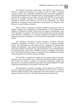 World Data on Education. 6th edition, 2006/07
The National Fourth-Form Achievement Test (NFFAT) was introduced in
1988 as a compulsory examination to be taken by Form IV students in general
secondary schools. This examination replaced the usual end-of-year examinations
constructed and administered by individual schools. The main purpose of NFFAT was
to identify those students who were likely to do well in the CXCSEC at the end of the
fifth year of secondary schooling. The expectation was that if only the students
identified by NFFAT were allowed to sit the CXC examinations, the overall
performance of students at these examinations would improve, in comparison with
their peers in other Caribbean territories.
NFFAT, however, encountered a number of problems, largely due to lack of
adequate funding, poor management and administration of the examination and
tardiness in finalizing the results. It did not have the impact on performance at the
CXC examinations as expected. The name of the examination has since been changed
to the ‘Pre-CXC examination. It is no longer managed by the National Centre for
Educational Resource Development, but has become the responsibility of individual
schools.
The Caribbean Examinations Council Secondary Education Certificate
(CXCSEC) examinations are taken at the end of Form V in general secondary
schools. The examinations are also taken by private candidates. By offering three
schemes of examinations––basic, general and technical proficiency––CXC caters to a
wide range of abilities and interests. The general proficiency is more demanding than
the basic proficiency scheme and is intended to provide a foundation for advanced
study. The technical proficiency scheme is intended for those candidates who require
a school programme with a greater practical orientation.
The CXCSEC is awarded in five grades, but only grades I and II are normally
regarded as pass. Some subjects have a school-based assessment (SBA) component.
This involves the teacher’s evaluation of coursework assignments, projects and
practicals set over a period of about two years prior to the final examination. The SBA
component is worth between 20% and 40% of the final mark.
The performance of Guyana’s secondary school students at the CXCSEC is
very poor compared to their peers in other Caribbean territories. Of 16 or 17 countries
that enter students annually for the examination in the various subjects, in most cases
Guyana ranks last or next to last. The following tables present typical results.
Compiled by UNESCO-IBE (http://www.ibe.unesco.org/)
 