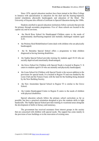 World Data on Education. 6th edition, 2006/07
Since 1976, special education teachers have been trained at the Mico College
in Jamaica with specialization in education for the deaf and the hearing-impaired,
mental retardation, physically handicapped, and education of the blind. The
University of Guyana also offered a Certificate in Special Education during the 1980s.
Students enrolled in special education institutions follow curricula that provide
for primary through secondary programmes. Five of these schools are located in the
capital city and its environs.
• the David Rose School for Handicapped Children caters to the needs of
predominantly deaf/hearing-impaired and mentally challenged students aged
4-25;
• the Ptolemy Reid Rehabilitation Centre deals with children who are physically
handicapped;
• the St. Barnabas Special School offers a programme to help children
diagnosed as having learning disabilities.
• the Sophia Special School provides training for students aged 10-18 who are
socially deprived and emotionally disadvantaged;
• the Grove School for Children with Special Needs is located in Region V. It
caters to students aged 6-18 who are mentally and physically handicapped;
• the Lions School for Children with Special Needs is the newest addition to the
provisions for special needs. It is located in Region VI and was funded by the
Lions Club and the Futures Fund, with the land for the building being donated
by the New Building Society;
• the New Amsterdam Special School in Region VI is similar to the Grove
School;
• the Linden Handicapped Centre in Region X caters to the needs of children
with physical disabilities.
Special education schools follow the primary school curriculum as far as
possible, but have a practical orientation designed to give the students skills in light
handicrafts. The Sophia Special School provides training in vocational areas alongside
the development of skills in literacy and numeracy.
The government has received assistance from interest groups in the society
that are concerned with children with special needs. The support has come mainly in
the provision of new buildings or in the renovation of existing ones.
Compiled by UNESCO-IBE (http://www.ibe.unesco.org/)
 