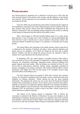 World Data on Education. 6th edition, 2006/07
Private education
The Church played an important role in education in Guyana up to 1976 when the
State assumed control of all schools in the country, and the influence of the Church
was removed. Private education was not consistent with the egalitarian ideals of the
government of the day.
Since the 1990s, the government has made efforts at harnessing the support of
the community in sharing the costs of providing education, but the response so far has
been limited. Three private schools have been established and recognized by the
Ministry of Education. They are gradually being recognized in the society as offering
a better quality of education than that offered in the public system.
Mae’s school began in 1992 and enrolled children aged 2-3 in a play group,
those between 3 years 9 months and 5 years 9 months in a nursery/kindergarten and
those between 5 years 9 months and 11 years 9 months in the primary school. The
maximum number of children per teacher is 25 (primary), 16 (nursery) and 10 (play
group).
The school follows the curriculum of the public primary school except that it
is enhanced by the teaching of Spanish and dance, music, physical education and
games and use of computers, all of which are absent for the most part in public
schools. Children who did not attend the nursery division are required to take an
entrance test to gain admission into the primary division.
In September 1997, the school opened a secondary division which offers a
core curriculum in Forms I-III consisting of: mathematics, English language, English
literature, art, information technology, integrated science, physical education and
games, Spanish and social studies. After the students are streamed in Form IV, they
will be able to study physics, chemistry, biology, history, geography, principles of
business, principles of accounting, economics and technical drawing (Mae’s School
Prospectus, 1997-2000). Fees from the play group to the secondary division range
from G$15,000 to G$55,000 per term.
The New Guyana School was opened in 1994 with a nursery and a primary
division. Its curriculum is guided by that in the public system, except that it puts more
emphasis on religious education. Fifteen minutes per day are spent studying
Christianity. The materials the school uses are in fact from the Pensacola Christian
College in the United States of America. Every child is given a book for each subject.
Spanish, art and music are taught and a phonics approach to the teaching of reading is
used. Much emphasis is put on homework. The school opened a secondary division in
September 1997. Its curriculum is similar to that of the Mae’s school, except for its
special attention to religious education .
The School of the Nations opened in September 1996. It follows the
curriculum as outlined by the Ministry of Education, but puts more emphasis on the
methodology of teaching. On-going assessment is an important part of the curricula
and cumulative school records are kept. Pupils in the final year of primary education
do not have to take the Secondary School Entrance Examination (SSEE) if they wish
Compiled by UNESCO-IBE (http://www.ibe.unesco.org/)
 
