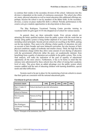 World Data on Education. 6th edition, 2006/07
to continue their studies in the secondary division of this school. Admission into this
division is dependent on the results of continuous assessment. The school also offers
art, music, physical education as well as moral education (this additional offerings are,
perhaps, because the school is run by members of the Bahai faith). In the secondary
division, a course on peace studies/life skills is offered. Periodic performances in the
creative arts give students opportunities to develop talents in these areas.
The May Rodrigues Vocational Training Centre provides training in
vocational skills for girls aged 14-18 who dropped out of school for various reasons.
In general, there are three noticeable trends. First, private schools are
attracting the better qualified teachers from the public system with the result that an
already ailing public system is being further depleted of its scarce human resources,
including school principals. Second, private schools are excelling at the SSEE, putting
out the top students. They seem to be offering a better quality of education, not only
on account of their broader and more balanced curriculum, but also because of their
physical conditions, supply of textbooks and smaller classes. Third, the high fees that
these institutions charge (while they allow some amount of cost sharing of education
with the government) effectively debar the poor, yet academically talented, from
benefitting from a quality of education not available in the public system. This, in the
final analysis, will make the realization of the goal of equality of educational
opportunity all the more elusive. Furthermore, it has to be borne in mind that the
entrance tests administered by these schools have the effect of raising their academic
level of entry. This gives them an added advantage over the public system which
remains saddled with the task of educating children with learning disabilities, special
needs and other difficulties.
Systems need to be put in place for the monitoring of private schools to ensure
that their goals are consistent with the national educational goals.
Enrolment in private schools
INSTITUTION 1992 1993 1994 1995 1996
Mae’s Under-12
Primary
School declined to provide information
School of Nations 281
Nursery & Prep
A
121
New Guyana
School
Primary 68 61 62
May Rodrigues
Vocational Training
Centre
65 55 72 54 66
Source: Principals of the institutions, June 1997.
Compiled by UNESCO-IBE (http://www.ibe.unesco.org/)
 