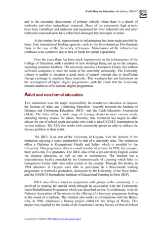 World Data on Education. 6th edition, 2006/07
and in the secondary departments of primary schools where there is a dearth of
textbooks and other instructional materials. Many of the community high schools
have been vandalized and materials and equipment for their industrial arts and other
technical/vocational areas have either been damaged beyond repair or stolen.
At the tertiary level, improvement in infrastructure has been made possible by
loans from international funding agencies, such as the Inter-American Development
Bank in the case of the University of Guyana. Maintenance of the infrastructure
continues to be a problem due to lack of funds for capital expenditure.
Over the years there has been much improvement in the infrastructure of the
College of Education, with a number of new buildings being put up on the campus,
including computer facilities. The university also has a Computer Centre, but without
sufficient computers to meet the needs of the university community. The University
Library is unable to maintain a good stock of current journals due to insufficient
foreign exchange to purchase these materials. This weakness has put limitations on
the development of higher degree programmes, with the result that the University
remains unable to offer doctoral degree programmes.
Adult and non-formal education
Two institutions have the major responsibility for non-formal education in Guyana:
the Institute of Adult and Continuing Education––recently renamed the Institute of
Distance and Continuing Education, IDCE––and the Adult Education Association
(AEA). The latter offers a wide range of evening classes to meet various needs,
including literacy classes for adults. Recently, this institution has begun to offer
classes for out-of-school youth and adults who wish to take CXCSEC examinations in
various subjects. The AEA also works with community groups in order to address the
literacy problem in their midst.
The IDCE is an arm of the University of Guyana, with the director of the
institution enjoying a status comparable to that of a university dean. The institution
offers a Diploma in Occupational Health and Safety which is awarded by the
University. This programme attracts a small number of persons. In 1995, for example,
there were only five graduates. The IDCE also offers a pre-university English course
via distance education, as well as one in mathematics. The Institute has a
teleconference facility provided by the Commonwealth of Learning which links its
Georgetown Centre with three other centres in the country. Through this facility, in
1994 educators in Guyana were able to participate in a three-month training
programme in textbooks production, sponsored by the University of the West Indies
and the UNESCO International Institute of Educational Planning in Paris (IIEP).
IDCE also offers courses in conjunction with groups in the community. It is
involved in training for special needs through its association with the Community
Based Rehabilitation Programme which was described earlier. It collaborates with the
National Association of Secretaries in the offering of a two-year programme leading
to the award of a diploma. The Institute also works in collaboration with the Bahais
who, in 1996, introduced a literacy project called On the Wings of Words. This
project was inspired by the results of the Functional Literacy Survey of Out-of-School
Compiled by UNESCO-IBE (http://www.ibe.unesco.org/)
 