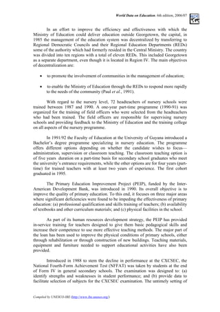 World Data on Education. 6th edition, 2006/07
In an effort to improve the efficiency and effectiveness with which the
Ministry of Education could deliver education outside Georgetown, the capital, in
1985 the management of the education system was decentralized by transferring to
Regional Democratic Councils and their Regional Education Departments (REDs)
some of the authority which had formerly resided in the Central Ministry. The country
was divided into ten regions with a total of eleven REDs. This included Georgetown
as a separate department, even though it is located in Region IV. The main objectives
of decentralization are:
• to promote the involvement of communities in the management of education;
• to enable the Ministry of Education through the REDs to respond more rapidly
to the needs of the community (Paul et al., 1991).
With regard to the nursery level, 72 headteachers of nursery schools were
trained between 1987 and 1990. A one-year part-time programme (1990-91) was
organized for the training of field officers who were selected from the headteachers
who had been trained. The field officers are responsible for supervising nursery
schools and providing feedback to the Ministry of Education and the training college
on all aspects of the nursery programme.
In 1991/92 the Faculty of Education at the University of Guyana introduced a
Bachelor’s degree programme specializing in nursery education. The programme
offers different options depending on whether the candidate wishes to focus––
administration, supervision or classroom teaching. The classroom teaching option is
of five years duration on a part-time basis for secondary school graduates who meet
the university’s entrance requirements, while the other options are for four years (part-
time) for trained teachers with at least two years of experience. The first cohort
graduated in 1995.
The Primary Education Improvement Project (PEIP), funded by the Inter-
American Development Bank, was introduced in 1990. Its overall objective is to
improve the quality of primary education. To this end, it focuses on three major areas
where significant deficiencies were found to be impeding the effectiveness of primary
education: (a) professional qualification and skills training of teachers; (b) availability
of textbooks and other curriculum materials; and (c) physical facilities in the school.
As part of its human resources development strategy, the PEIP has provided
in-service training for teachers designed to give them basic pedagogical skills and
increase their competence to use more effective teaching methods. The major part of
the loan has been used to improve the physical conditions of primary schools, either
through rehabilitation or through construction of new buildings. Teaching materials,
equipment and furniture needed to support educational activities have also been
provided.
Introduced in 1988 to stem the decline in performance at the CXCSEC, the
National Fourth-Form Achievement Test (NFFAT) was taken by students at the end
of Form IV in general secondary schools. The examination was designed to: (a)
identify strengths and weaknesses in student performance; and (b) provide data to
facilitate selection of subjects for the CXCSEC examination. The untimely setting of
Compiled by UNESCO-IBE (http://www.ibe.unesco.org/)
 
