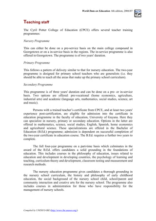 World Data on Education. 6th edition, 2006/07
Teaching staff
T
The Cyril Potter College of Education (CPCE) offers several teacher training
programmes:
Nursery Programme
This can either be done on a pre-service basis on the main college compound in
Georgetown or on a in-service basis in the regions. The in-service programme is also
offered in Georgetown. The programme is of two years' duration.
Primary Programme
This follows a pattern of delivery similar to that for nursery education. The two-year
programme is designed for primary school teachers who are generalists (i.e. they
should be able to teach all the areas that make up the primary school curriculum).
Secondary Programme
This programme is of three years' duration and can be done on a pre- or in-service
basis. Two options are offered: pre-vocational (home economics, agriculture,
industrial arts) and academic (language arts, mathematics, social studies, science, art
and music).
Persons with a trained teacher’s certificate from CPCE, and at least two years'
experience post-certification, are eligible for admission into the certificate in
education programme in the faculty of education, University of Guyana. Here they
can specialize in nursery, primary or secondary education. Options in the latter are
offered in mathematics, science, social studies, English, Spanish, home economics
and agricultural science. These specializations are offered in the Bachelor of
Education (B.Ed.) programme; admission is dependent on successful completion of
the two-year certificate in education course. The B.Ed. requires a further two years to
complete.
The full four-year programme on a part-time basis which culminates in the
award of the B.Ed. offers candidates a solid grounding in the foundations of
education. This includes courses in the philosophy of education, issues related to
education and development in developing countries, the psychology of learning and
teaching, curriculum theory and development, classroom testing and measurement and
research methods.
The nursery education programme gives candidates a thorough grounding in
the nursery school curriculum, the history and philosophy of early childhood
education, the social background of the nursery school child, school/parent and
community interaction and creative arts for the nursery school. The programme also
includes courses in administration for those who have responsibility for the
management of nursery schools.
Compiled by UNESCO-IBE (http://www.ibe.unesco.org/)
 