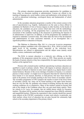 World Data on Education. 6th edition, 2006/07
The primary education programme provides opportunities for candidates to
focus either on classroom teaching or administration. Courses are offered in the
teaching of language arts, social studies, science and mathematics at the primary level,
as well as educational technology, sociological theory and fundamentals of school
administration.
In the secondary education programme a number of the content courses in the
area of specialization (e.g. English, mathematics) are the same as those offered to
candidates for Bachelor of Arts or Science degrees in other faculties. In the faculty of
education, the candidates are given courses which deal more with the methodology
and practice of teaching. All the programmes have a practicum that involves the
assessment of the candidate teaching in the classroom or performing the function of
an administrator or supervisor. In addition, in all the programmes the candidates are
required to undertake a research study. This either takes the form of the development
and implementation of some curriculum materials, or an investigation into a
significant problem in education in Guyana.
The Diploma in Education (Dip. Ed.) is a two-year in-service programme
designed to prepare candidates with a first degree (B.A., B.Sc., B.Ed.) to teach in the
upper levels of the secondary school, especially at the sixth-form level.
Specializations are offered in administration and the subject areas (mainly social
studies, science, mathematics and English).
The B.Ed. in nursery education is a relatively new offering, as the first
graduates of this programme entered the system in 1995. These persons are usually
the heads of nursery schools or they have responsibility for supervising nursery school
teachers at the regional level.
Persons with a trained teacher certificate specializing in primary education are
qualified to teach in primary schools. Those with degrees in primary education are
either heads of schools or function in some senior capacity (e.g. deputy head or senior
master/mistress). Because of the severe shortage of teachers in Guyana, it is common
practice to find a teacher at a higher level of education than that for which he/she has
been trained. It is not unusual, therefore, to find persons who have been trained to
teach at the primary level actually teaching in the lower forms of secondary schools.
The secondary programme at CPCE prepares the teacher to teach in the lower forms
of secondary schools, but many can be found teaching in the upper forms because
there are very few Dip. Ed. graduates who remain in teaching, because the salary and
working conditions are so unattractive. Many of the teachers trained in Guyana find
jobs in the islands in the Caribbean where they can earn much better salaries. There
are schools in St. Lucia, for example, that are staffed almost wholly by Guyanese
teachers. The places left by teachers who have migrated have been filled by untrained
and unqualified teachers. Whereas the expectation is that a teacher should have passed
some subjects at the CXCSEC examination, in many rural schools, in particular, one
finds teachers whose level of education has not gone beyond the community high
school or the secondary department of the primary school.
Compiled by UNESCO-IBE (http://www.ibe.unesco.org/)
 