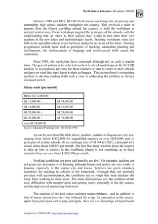 World Data on Education. 6th edition, 2006/07
Between 1988 and 1991, NCERD held annual workshops for all primary and
community high school teachers throughout the country. This involved a team of
persons from the Centre travelling around the country to hold the workshops at
selected central sites. These workshops targeted the principals of the schools, with the
understanding that on return to their schools they would in turn train their own
teachers in the new ideas and methodologies learnt. Training workshops were also
held in the specialist subject areas but these tended to be on an ad hoc basis. Training
programmes include areas such as principles of teaching, curriculum planning and
development, the reinforcement of language and mathematical skills across the
curriculum.
Since 1991, the workshops have continued although not on such a regular
basis. The general pattern is for selected teachers to attend workshops on the NCERD
location in Georgetown and then for these teachers in turn to return to their schools
and pass on what they have learnt to their colleagues. The current thrust is on training
teachers to develop reading skills with a view to addressing the problem in literacy
discussed earlier.
Salary scale (per month)
Below G$ 12,000.00
G$ 12,000.00 - G$ 14,999.00
G$ 15,000.00 - G$ 19,999.00
G$ 20,000.00 - G$ 29,999.00
G$ 30,000.00 - G$ 35,000.00
over G$ 35,000.00
Source: Education Planning Unit , MOECD, 1995.
As can be seen from the table above, teachers salaries in Guyana are very low,
ranging from below G$12,000 for unqualified teachers to over G$35,000 paid to
principals of certain schools. At an exchange rate of G$144 to US$1, a principal of a
school earns about US$250 per month. The fact that many teachers leave the country
to take up jobs in schools in the Caribbean islands is not surprising, as in those
countries they can earn about US$1,500 per month.
Working conditions are poor and benefits are few. For example, teachers are
not given any assistance with housing, although homes and rentals are very costly in
Guyana, especially in the capital city and towns. Teachers are given monetary
incentives for teaching in schools in the hinterland. Although they are normally
provided with accommodation, the conditions are so rough that most teachers shy
away from working in those areas. The main disincentives are: the isolation of the
area; difficulties with transportation and getting water, especially in the dry season;
and the high cost of purchasing food items.
The creation of the post-senior assistant master/mistress––and its addition to
that of senior master/mistress––has widened the scope for promotion in the system.
Apart from principals and deputy principals, there are also headships of departments
Compiled by UNESCO-IBE (http://www.ibe.unesco.org/)
 