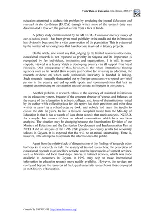 World Data on Education. 6th edition, 2006/07
education attempted to address this problem by producing the journal Education and
research in the Caribbean (ERICA) through which some of the research done was
disseminated. However, the journal suffers from a lack of funds.
A policy study commissioned by the MOECD––Functional literacy survey of
out-of-school youth––has been given much publicity in the media and the information
has obviously been used by a wide cross-section of the population. This is evidenced
by the number of persons/groups that have become involved in literacy projects.
On the whole, one would say that, judging by the limited resources allocations,
educational research is not regarded as priority in Guyana and its importance is
recognized by few individuals, institutions and organizations. It is still, in many
respects, viewed as a luxury which a developing country can ill support from local
resources. One consequence of this, however, is that when international funding
agencies such as the World Bank require justification for investing in education, the
research evidence on which such justification invariably is founded is lacking.
Such ‘research is usually then carried out by foreign consultants who spend very brief
periods in the country and end up with reports and recommendations that lack an
internal understanding of the situation and the cultural differences in the country.
Another problem in research relates to the accuracy of statistical information
on the education system, because of the apparent absence of ‘checks and balances at
the source of the information in schools, colleges, etc. Some of the institutions visited
by the author while collecting data for this report had their enrolment and other data
written in pencil in a school exercise book, and nobody had taken the trouble to
collate the data for years. In fact, a frequent complaint heard from the Ministry of
Education is that it has a wealth of data about schools that needs analysis. NCERD,
for example, has masses of data on school examinations which have not been
analyzed. The situation may be changing because the Examinations Division of the
Ministry of Education and the Curriculum Development and Implementation Unit at
NCERD did an analysis of the 1996 CXC general proficiency results for secondary
schools in Guyana. It is expected that this will be an annual undertaking. There is,
however, little attempt to disseminate the information to the public.
Apart from the relative lack of dissemination of the findings of research, other
bottlenecks to research include: the scarcity of trained researchers; the perception of
educational research as an ancillary activity; and the inadequacies of support services,
such as libraries and local bookshops. Access to Internet services, which was made
available to consumers in Guyana in 1997, may help to make international
information in education research more readily available. However, the services are
costly and beyond the resources of the typical university researcher or those employed
in the Ministry of Education.
Compiled by UNESCO-IBE (http://www.ibe.unesco.org/)
 