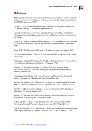 World Data on Education. 6th edition, 2006/07
References
Anthony, K.D. Summary indicating main findings of research and report on aspects
of the level framework of education in the commonwealth Caribbean. Georgetown,
CARICOM Secretariat, 1993.
Bernard, D. et al. National report on higher education in the Republic of Guyana.
UNAMAZ/UNESCO, Georgetown, September 2002.
Bernard, M. Innovations in Science teaching in Caribbean schools with special
reference to school based assessment. Journal of Education and Development in the
Caribbean.
Craig, D. R. Society, economy and the university. The case of Guyana. ACU Bulletin
of Current documentation. London, Association of Commonwealth Universities,
1993.
Craig, D. R. The University of Guyana: A development plan. Georgetown, 1993.
Caribbean Examinations Council. CXC and the candidate. Bridgetown, CXC Head
Office, 1991.
Jennings, Z.; Kellman, W.; Clarke, C.; Joseph, V. Functional literacy survey of out-
of-school youth. Georgetown, University of Guyana, 1995.
Jennings, Z. The education system in Guyana. Document prepared for the
International Bureau of Education. Georgetown, Education and Development
Services, October 1997.
Jennings, Z. Nipped in the bud: young Guyanese adults and their functional
literacy. Georgetown, Education and Development Services.
Kellman, W.; Bernard, M.; McKenzie, J. The predictive validity and usefulness of
NFFAT. Education and research in the Caribbean, vol. 1, no. 2, 1995, p. 122-26.
Ministry of Education. National Report of Guyana. International Conference on
Education, 47th
session, Geneva, 2004.
Ministry of Education and Cultural Development. Education policy and five-year
development plan for Guyana. Georgetown, 1995.
O’Toole, B. One response to the challenge of special education in the 1990s.
International journal of special education, vol. 4, no. 2, 1989, p. 129-140.
Paul, U.M.; Hamilton, E.M.; Williams, R.A. Participation of local communities in the
financing of education in Guyana. Prospects, vol. XV, no. 3, 1986, p. 377-87.
Compiled by UNESCO-IBE (http://www.ibe.unesco.org/)
 