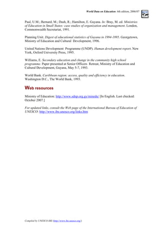 World Data on Education. 6th edition, 2006/07
Paul, U.M.; Bernard, M.; Dash, R.; Hamilton, E. Guyana. In: Bray, M. ed. Ministries
of Education in Small States: case studies of organization and management. London,
Commonwealth Secretariat, 1991.
Planning Unit. Digest of educational statistics of Guyana in 1994-1995. Georgetown,
Ministry of Education and Cultural Development, 1996.
United Nations Development Programme (UNDP). Human development report. New
York, Oxford University Press, 1995.
Williams, E. Secondary education and change in the community high school
programme. Paper presented at Senior Officers Retreat, Ministry of Education and
Cultural Development, Guyana, May 5-7, 1993.
World Bank. Caribbean region: access, quality and efficiency in education.
Washington D.C., The World Bank, 1993.
Web resources
Ministry of Education: http://www.sdnp.org.gy/minedu/ [In English. Last checked:
October 2007.]
For updated links, consult the Web page of the International Bureau of Education of
UNESCO: http://www.ibe.unesco.org/links.htm
Compiled by UNESCO-IBE (http://www.ibe.unesco.org/)
 