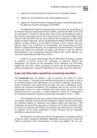 World Data on Education. 6th edition, 2006/07
• support for a nationwide physical facility survey of secondary schools;
• support for the continuation of the school mapping exercise;
• support for a Social Awareness Campaign designed to inform the public about
the objectives, benefits and progress of the SSRP.
An Organization Capacity Assessment done at the end of the second phase of
the Primary Education Improvement Project (PEIP), informed the MOE of the need
for reformation to increase its effectiveness. Some of the recommendations made in
this Capacity Assessment, became the reference point for the present Public Sector
reforms within the MOE that are being financed and managed by an IDB funded
project, the Basic Education, Access and Management Support (BEAMS). The main
objective of these reforms is for the MOE to become a more cohesive and more
effective entity, with a high level of accountability. The restructuring of Central
Ministry’s Organizational Structure, the re-organizing of Central Ministry’s Personnel
Section; the method of recruitment of teachers and Ministry’s staff; the effective
decentralization of the Georgetown Education District from Central Ministry, are
some areas being addressed under these reforms.
Finally, in its most recent Strategic Plan of 2003-2007 the Ministry reiterated
its intention to actively involve the community in education delivery and
management. The process for the amendment of the Education Act will further
support this plan since school governance by boards and the decentralization of
education management to regional stakeholders are two major issues to be addressed.
Laws and other basic regulations concerning education
The Constitution does not enshrine a right to education, but Article 27 confers
on “every citizen […] the right to free education from nursery to university as well as
at non-formal places where opportunities are provided for education and training.”
Article 28 promises every young person the right, inter alia, to ideological, social,
cultural and vocational development. The Parliament may, by law, provide for the
enforcement of these in a court or tribunal “only where and to the extent to which
(Parliament by law so) provides […] and not otherwise” (Article 39, Constitution of
the Cooperative Republic of Guyana, Constitutional Amendment Act No. 1, 1988).
The Constitution provides for a system of State controlled and directed system
of education. Children are protected from compulsory religious education and citizens
are conferred “freedom of conscience and religious beliefs and observance.” The
Constitution also permits the imposition of restrictions by the State on teachers rights
to freedom of expression and freedom of association, providing that the restrictions
are required for the proper performance of their functions and are “reasonably
justifiable in a democratic society”.
The Education Act makes provision for the appointment of attendance officers
in order to enforce compulsory attendance. Magistrates are given powers to deal with
offences connected to the non-attendance of school age children. The Act also
Compiled by UNESCO-IBE (http://www.ibe.unesco.org/)
 