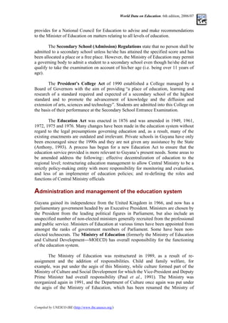 World Data on Education. 6th edition, 2006/07
provides for a National Council for Education to advise and make recommendations
to the Minister of Education on matters relating to all levels of education.
The Secondary School (Admission) Regulations state that no person shall be
admitted to a secondary school unless he/she has attained the specified score and has
been allocated a place or a free place. However, the Ministry of Education may permit
a governing body to admit a student to a secondary school even though he/she did not
qualify to take the examination on account of his/her age (i.e. being over 11 years of
age).
The President’s College Act of 1990 established a College managed by a
Board of Governors with the aim of providing “a place of education, learning and
research of a standard required and expected of a secondary school of the highest
standard and to promote the advancement of knowledge and the diffusion and
extension of arts, sciences and technology”. Students are admitted into this College on
the basis of their performance at the Secondary School Entrance Examination.
The Education Act was enacted in 1876 and was amended in 1949, 1961,
1972, 1975 and 1976. Many changes have been made in the education system without
regard to the legal presumptions governing education and, as a result, many of the
existing enactments are outdated and irrelevant. Private schools in Guyana have only
been encouraged since the 1990s and they are not given any assistance by the State
(Anthony, 1993). A process has begun for a new Education Act to ensure that the
education service provided is more relevant to Guyana’s present needs. Some areas to
be amended address the following:: effective decentralization of education to the
regional level; restructuring education management to allow Central Ministry to be a
strictly policy-making entity with more responsibility for monitoring and evaluation,
and less of an implementer of education policies; and re-defining the roles and
functions of Central Ministry officials
Administration and management of the education system
Guyana gained its independence from the United Kingdom in 1966, and now has a
parliamentary government headed by an Executive President. Ministers are chosen by
the President from the leading political figures in Parliament, but also include an
unspecified number of non-elected ministers generally recruited from the professional
and public service. Ministers of Education at various times have been appointed from
amongst the ranks of government members of Parliament. Some have been non-
elected technocrats. The Ministry of Education (formerly the Ministry of Education
and Cultural Development—MOECD) has overall responsibility for the functioning
of the education system.
The Ministry of Education was restructured in 1989, as a result of re-
assignment and the addition of responsibilities. Child and family welfare, for
example, was put under the aegis of this Ministry, while culture formed part of the
Ministry of Culture and Social Development for which the Vice-President and Deputy
Prime Minister had overall responsibility (Paul et al., 1991). The Ministry was
reorganized again in 1991, and the Department of Culture once again was put under
the aegis of the Ministry of Education, which has been renamed the Ministry of
Compiled by UNESCO-IBE (http://www.ibe.unesco.org/)
 