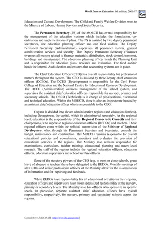 World Data on Education. 6th edition, 2006/07
Education and Cultural Development. The Child and Family Welfare Division went to
the Ministry of Labour, Human Services and Social Security.
The Permanent Secretary (PS) of the MOECD has overall responsibility for
the management of the education system which includes the formulation, co-
ordination and implementation of plans. The PS is assisted by two deputy permanent
secretaries, one education planning officer and one field auditor. The Deputy
Permanent Secretary (Administration) supervises all personnel matters, general
administration services and security. The Deputy Permanent Secretary (Finance)
oversees all matters related to finance, materials, distribution, stock control, transport,
buildings and maintenance. The education planning officer heads the Planning Unit
and is responsible for education plans, research and evaluation. The field auditor
heads the Internal Audit Section and ensures that accounting systems are in place.
The Chief Education Officer (CEO) has overall responsibility for professional
matters throughout the system. The CEO is assisted by three deputy chief education
officers (DCEOs). The DCEO (Development) is responsible for the Cyril Potter
College of Education and the National Centre for Educational Resource Development.
The DCEO (Administration) oversees management of the school system, and
supervises the assistant chief education officers responsible for nursery, primary and
secondary schools. The DECO (Technical) is in charge of pre-vocational, vocational
and technical education. Within the MOECD, there is also an Inspectorate headed by
an assistant chief education officer who is accountable to the CEO.
Guyana is divided into eleven administrative regions (and education districts),
including Georgetown, the capital, which is administered separately. At the regional
level, education is the responsibility of the Regional Democratic Councils and their
chairpersons, who supervise regional education officers (REDOs) and teachers. These
regional officers come within the political supervision of the Minister of Regional
Development who, through his Permanent Secretary and Secretariat, controls the
budget, maintenance and construction. The MOECD remains responsible for overall
educational policies and co-ordinates, monitors and evaluates the provision of
educational services in the regions. The Ministry also remains responsible for
examinations, curriculum, teacher training, educational planning and macro-level
research. The staff of the regions include the regional education officers, education
officers, education supervisors and school welfare officers.
Some of the statutory powers of the CEO (e.g. to open or close schools, grant
leave of absence to teachers) have been delegated to the REDOs. Monthly meetings of
all REDOs and senior professional officers of the Ministry allow for the dissemination
of information and for reporting and feedback.
While REDOs have responsibility for all educational activities in their regions,
education officers and supervisors have more specialized responsibility at the nursery,
primary or secondary levels. The Ministry also has officers who specialize in specific
levels. In particular, separate assistant chief education officers have overall
responsibility, respectively, for nursery, primary and secondary schools across the
regions.
Compiled by UNESCO-IBE (http://www.ibe.unesco.org/)
 