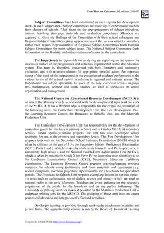 World Data on Education. 6th edition, 2006/07
Subject Committees have been established in each regions for development
work on each subject area. Subject committees are made up of experienced teachers
from clusters of schools. They focus on the appropriateness of subject objectives,
content, teaching strategies, materials and evaluation procedures. Members are
expected to share the findings of the Committee with their school colleagues and
Regional Subject Committees group representatives of the various subject committees
within each region. Representatives of Regional Subject Committees form National
Subject Committees for most subject areas. The National Subject Committee feeds
information to the Ministry and makes recommendations on the curriculum.
The Inspectorate is responsible for analyzing and reporting on the reasons for
success or failure of the programmes and activities implemented within the education
system. The team is, therefore, concerned with both formative and summative
evaluation, and with recommendations for appropriate remedial action. An important
aspect of the work of the Inspectorate is the evaluation of students' performance at the
various levels of the school system in relation to regional and national norms. The
Inspectorate has subject specialists for each of the core curricular areas––language
arts, mathematics, science and social studies––as well as specialists in school
organization and management.
The National Centre for Educational Resource Development (NCERD) is
an arm of the Ministry which is concerned with the developmental aspects of the work
of the MOECD. It has a Director who is responsible for the overall co-ordination of
the following units: the Curriculum Development Unit, the Test Development Unit,
the Learning Resource Centre, the Broadcast to Schools Unit, and the Materials
Production Unit.
The Curriculum Development Unit has responsibility for the development of
curriculum guide for teachers in primary schools and in Grades VII-IX of secondary
schools. Under specially-funded projects, the unit has also developed school
textbooks for use at the primary and secondary levels. The Test Development Unit
prepares tests such as: the Secondary School Entrance Examination (SSEE) which is
taken by children at the age of 11+; the Secondary School Proficiency Examination
(SSPE), Parts 1 and 2, which is taken by students in Forms III and IV, respectively, in
community high schools; and the National Fourth-Form Achievement Test (NFFAT)
which is taken by students in Grade X (or Form IV) to determine their suitability to sit
the Caribbean Examinations Council (CXC), Secondary Education Certificate
examination. The Learning Resource Centre prepares teaching/learning resource
materials for schools using multimedia and loans materials and equipment (e.g.
science equipment, overhead projectors, tape recorders, etc.) to schools for specialized
periods. The Broadcast to Schools Unit prepares exemplary lessons on various topics–
–in areas such as mathematics, social studies, science and music––which are aired on
national radio in the early afternoon. Teachers are given guidance on the necessary
preparation of the pupils for the broadcast and on the needed follow-up. The
availability of printing facilities makes it possible for the Materials Production Unit to
undertake printing jobs for the MOECD. The grouping of these units into one centre
permits collaboration and integration of effort and activities.
On-the-job training is provided through work-study attachments in public and
private firms. The apprenticeship scheme is run by the Board of Industrial Training
Compiled by UNESCO-IBE (http://www.ibe.unesco.org/)
 