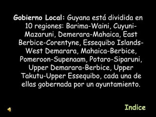 Gobierno Local:  Guyana está dividida en 10 regiones: Barima-Waini, Cuyuni-Mazaruni, Demerara-Mahaica, East Berbice-Corentyne, Essequibo Islands-West Demarara, Mahaica-Berbice, Pomeroon-Supenaam, Potaro-Siparuni, Upper Demarara-Berbice, Upper Takutu-Upper Essequibo, cada una de ellas gobernada por un ayuntamiento. 