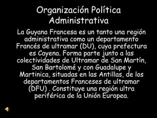 Organización Política Administrativa La Guyana Francesa es un tanto una región administrativa como un departamento Francés de ultramar (DU), cuya prefectura es Cayena. Forma parte junto a las colectividades de Ultramar de San Martín, San Bartolomé y con Guadalupe y Martinica, situadas en las Antillas, de los departamentos Franceses de ultramar (DFU) . Constituye una región ultra periférica de la Unión Europea. 