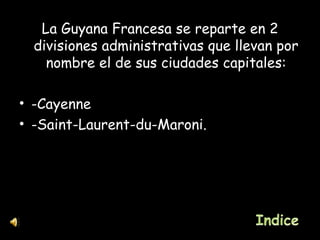 La Guyana Francesa se reparte en 2 divisiones administrativas que llevan por nombre el de sus ciudades capitales: -Cayenne -Saint-Laurent-du-Maroni. 