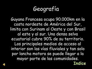 Geografía Guyana Francesa ocupa 90.000km en la costa nordeste de América del Sur, limita con Surinam al Oeste y con Brasil al este y al sur. Una densa selva ecuatorial cubre 90% de su territorio. Los principales medios de acceso al interior son las vías fluviales y tan solo por lancha motora se puede llegar a la mayor parte de las comunidades. 