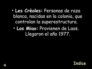 Les Crèoles:  Personas de raza blanca, nacidas en la colonia, que controlan la superestructura.  Los Miao:  Provienen de Laos. Llegaron el año 1977. 