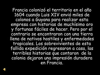 Francia colonizó el territorio en el año 1604 cuando Luis XIV envió miles de colonos a Guyana para realizar esta empresa con historias de muchísimo oro y fortunas fáciles de hacer. Pero por el contrario se encontraron con una tierra llena de nativos hostiles y enfermedades tropicales. Los sobrevivientes de esta fallida expedición regresaron a casa, las terribles historias que contaron  de la colonia dejaron una impresión duradera en Francia. 