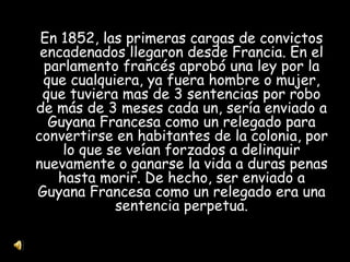En 1852, las primeras cargas de convictos encadenados llegaron desde Francia. En el parlamento francés aprobó una ley por la que cualquiera, ya fuera hombre o mujer, que tuviera mas de 3 sentencias por robo de más de 3 meses cada un, sería enviado a Guyana Francesa como un relegado para convertirse en habitantes de la colonia, por lo que se veían forzados a delinquir nuevamente o ganarse la vida a duras penas hasta morir. De hecho, ser enviado a Guyana Francesa como un relegado era una sentencia perpetua. 