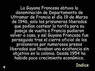 La Guyana Francesa obtuvo la denominación de Departamento de Ultramar de Francia el día 19 de Marzo de 1946, solo los prisioneros liberados que podían costear la tarifa para su pasaje de vuelta a Francia pudieron volver a casa, y así Guyana Francesa fue perseguida tras el cierre oficial de los prisioneros por numerosos presos liberados que llevaban una existencia sin objetivo en la colonia. Desde 1954 ha habido poco crecimiento económico. 