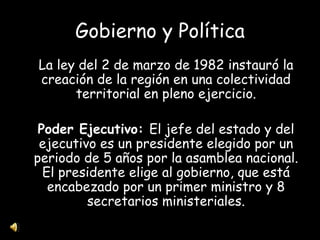 Gobierno y Política La ley del 2 de marzo de 1982 instauró la creación de la región en una colectividad territorial en pleno ejercicio. Poder Ejecutivo:  El jefe del estado y del ejecutivo es un presidente elegido por un periodo de 5 años por la asamblea nacional. El presidente elige al gobierno, que está encabezado por un primer ministro y 8 secretarios ministeriales. 