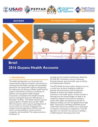 GUYANA 2016 Guyana Health Accounts
Brief:
2016 Guyana Health Accounts
1. Introduction
The health spending data is a critical input into
monitoring the progress of Guyana’s commitment to
achieving universal health coverage and sustainability
planning for the national HIV response. Recognizing
the importance, the Ministry of Public Health with the
support of the Ministry of Finance, the Bureau of
Statistics and Georgetown Public Hospital
Corporation conducted its first Health Accounts
exercise covering the fiscal year 2016 (January 1-
December 31,2016). This Health Accounts exercise
used the System of Health Accounts 2011 (SHA
2011) framework, which captures spending from all
sources within an economy: the government,
nongovernmental organizations (NGOs), external
donors, private employers, private insurance
companies, and households. The analysis presents a
breakdown of
spending into the standard classifications defined by
the SHA 2011 framework: sources of financing,
financing schemes, type of provider, type of activity,
and disease/health condition.
The 2016 Health Accounts study in Guyana occurs at
a critical time. As donor funding for health has
declined, the Government of the Cooperative
Republic of Guyana has steadily increased its
investment in the health system. Further increases in
financing from the national budget are likely to be
needed for adequate and continuous funding to
achieve HIV targets and objectives in the face of
additional funding cuts from the Global Fund to Fight
AIDS, Tuberculosis and Malaria (GFATM) and the
United State Government (USG), and to make good
on Guyana’s commitment to implement a Treat All
approach. It is critical for the country to develop a
credible long-term financing scenario that
 