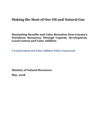 Making the Most of Our Oil and Natural Gas
Maximising Benefits and Value Retention from Guyana’s
Petroleum Resources Through Capacity Development,
Local Content and Value Addition
A Local Content and Value Addition Policy Framework
Ministry of Natural Resources
May, 2018
 