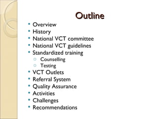 Outline
   Overview
   History
   National VCT committee
   National VCT guidelines
   Standardized training
    o Counselling
    o Testing
   VCT Outlets
   Referral System
   Quality Assurance
   Activities
   Challenges
   Recommendations
 