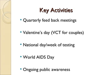 Key Activities
   Quarterly feed back meetings

   Valentine’s day (VCT for couples)

   National day/week of testing

   World AIDS Day

   Ongoing public awareness
 
