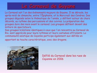 Le Carnaval de Guyane
Le Carnaval est l'un des événements majeurs de Guyane. Il se déroule, les
après-midi de dimanche, entre l'Épiphanie, et le Mercredi des Cendres. Des
groupes déguisés selon la thématique de l'année, y défilent autour de chars
décorés, au rythme des percussions et des cuivres. La préparation des
groupes dure des mois avant le carnaval. Les groupes défilent devant des
milliers de spectateurs.
Des groupes brésiliens identiques à ceux que l'on rencontre au Carnaval de
Rio, sont appréciés pour leurs rythmes et leurs costumes affriolants. La
communauté asiatique de Cayenne participe également aux défilés en
apportant sa touche caractéristique, avec des dragons.




                                Défilé du Carnaval dans les rues de
                                Cayenne en 2006
 